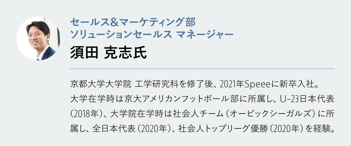 須田 克志氏

セールス&マーケティング部 ソリューションセールス マネージャー
京都大学大学院 工学研究科を修了後、2021年Speeeに新卒入社。大学在学時は京大アメリカンフットボール部に所属し、U-23日本代表（2018年）、大学院在学時は社会人チーム（オービックシーガルズ）に所属し、全日本代表（2020年）、社会人トップリーグ優勝（2020年）を経験。